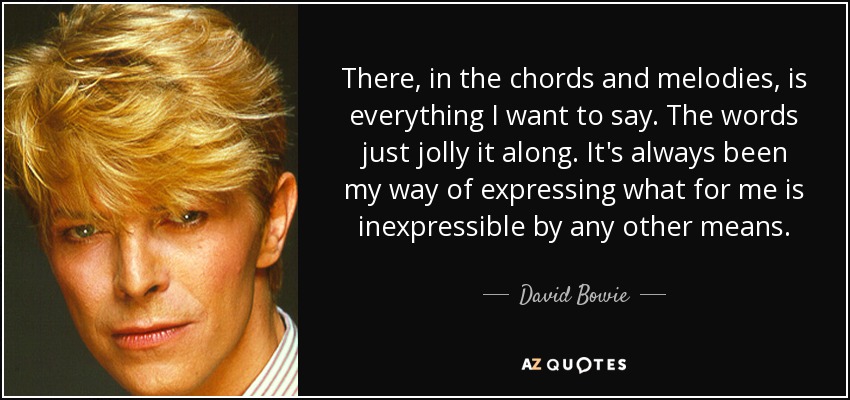 There, in the chords and melodies, is everything I want to say. The words just jolly it along. It's always been my way of expressing what for me is inexpressible by any other means. - David Bowie