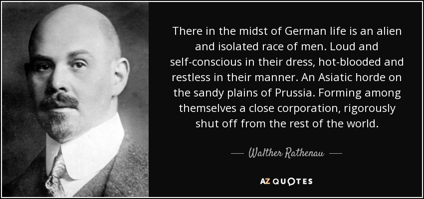 There in the midst of German life is an alien and isolated race of men. Loud and self-conscious in their dress, hot-blooded and restless in their manner. An Asiatic horde on the sandy plains of Prussia. Forming among themselves a close corporation, rigorously shut off from the rest of the world. - Walther Rathenau