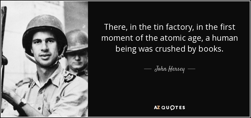 There, in the tin factory, in the first moment of the atomic age, a human being was crushed by books. - John Hersey