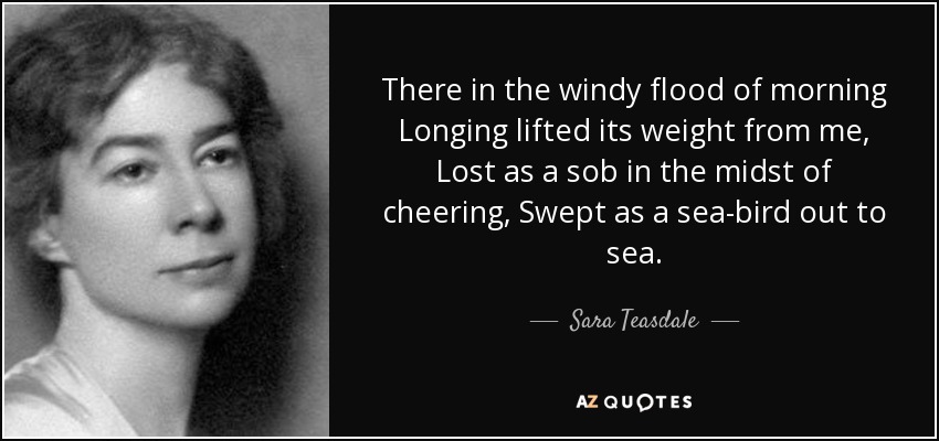 There in the windy flood of morning Longing lifted its weight from me, Lost as a sob in the midst of cheering, Swept as a sea-bird out to sea. - Sara Teasdale