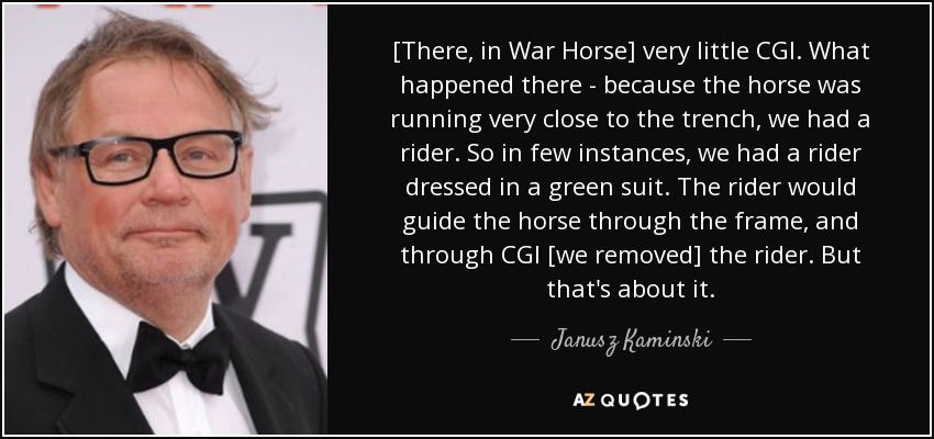 [There, in War Horse] very little CGI. What happened there - because the horse was running very close to the trench, we had a rider. So in few instances, we had a rider dressed in a green suit. The rider would guide the horse through the frame, and through CGI [we removed] the rider. But that's about it. - Janusz Kaminski