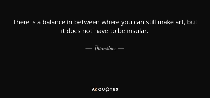 There is a balance in between where you can still make art, but it does not have to be insular. - Thomston