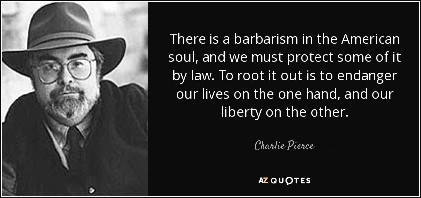 There is a barbarism in the American soul, and we must protect some of it by law. To root it out is to endanger our lives on the one hand, and our liberty on the other. - Charlie Pierce