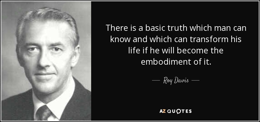 There is a basic truth which man can know and which can transform his life if he will become the embodiment of it. - Roy Davis