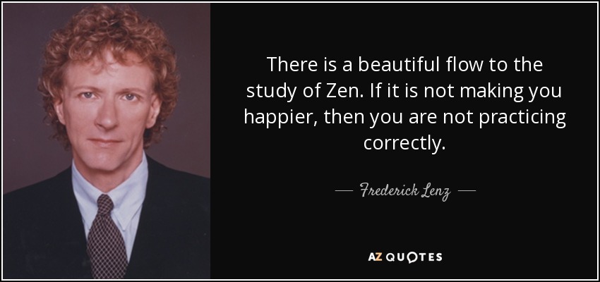 There is a beautiful flow to the study of Zen. If it is not making you happier, then you are not practicing correctly. - Frederick Lenz