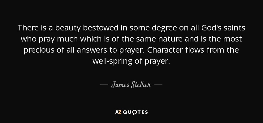 There is a beauty bestowed in some degree on all God's saints who pray much which is of the same nature and is the most precious of all answers to prayer. Character flows from the well-spring of prayer. - James Stalker
