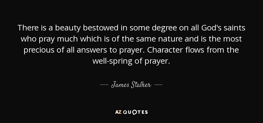 There is a beauty bestowed in some degree on all God's saints who pray much which is of the same nature and is the most precious of all answers to prayer. Character flows from the well-spring of prayer. - James Stalker