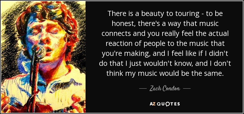 There is a beauty to touring - to be honest, there's a way that music connects and you really feel the actual reaction of people to the music that you're making, and I feel like if I didn't do that I just wouldn't know, and I don't think my music would be the same. - Zach Condon