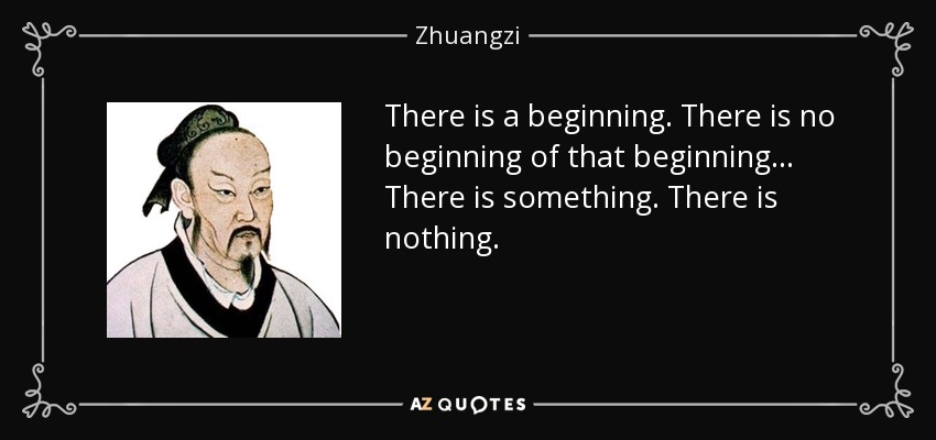There is a beginning. There is no beginning of that beginning ... There is something. There is nothing. - Zhuangzi