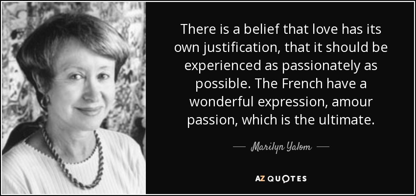 There is a belief that love has its own justification, that it should be experienced as passionately as possible. The French have a wonderful expression, amour passion, which is the ultimate. - Marilyn Yalom