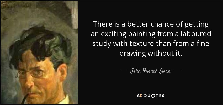 There is a better chance of getting an exciting painting from a laboured study with texture than from a fine drawing without it. - John French Sloan