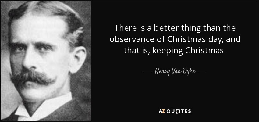 There is a better thing than the observance of Christmas day, and that is, keeping Christmas. - Henry Van Dyke