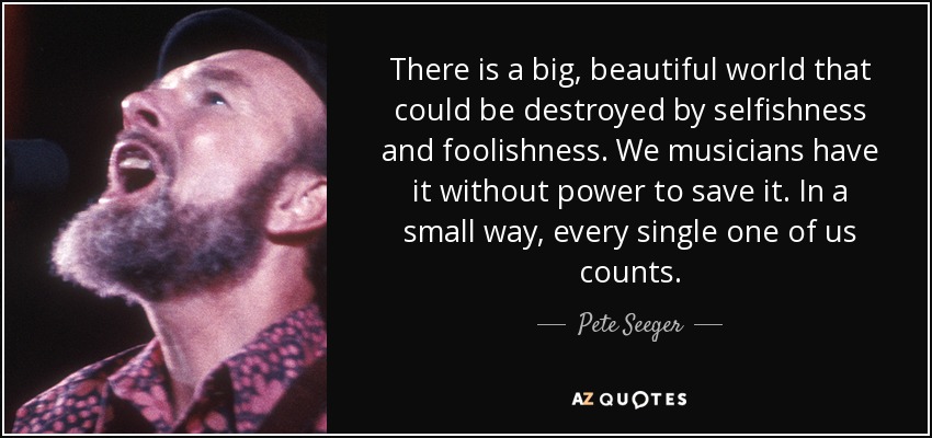 There is a big, beautiful world that could be destroyed by selfishness and foolishness. We musicians have it without power to save it. In a small way, every single one of us counts. - Pete Seeger