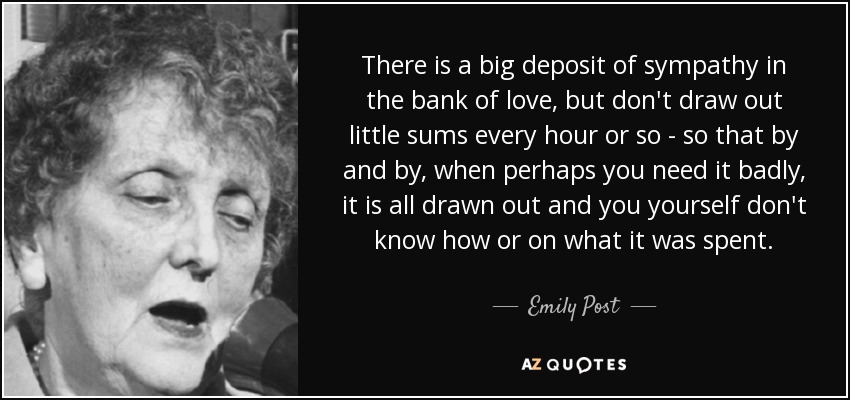 There is a big deposit of sympathy in the bank of love, but don't draw out little sums every hour or so - so that by and by, when perhaps you need it badly, it is all drawn out and you yourself don't know how or on what it was spent. - Emily Post