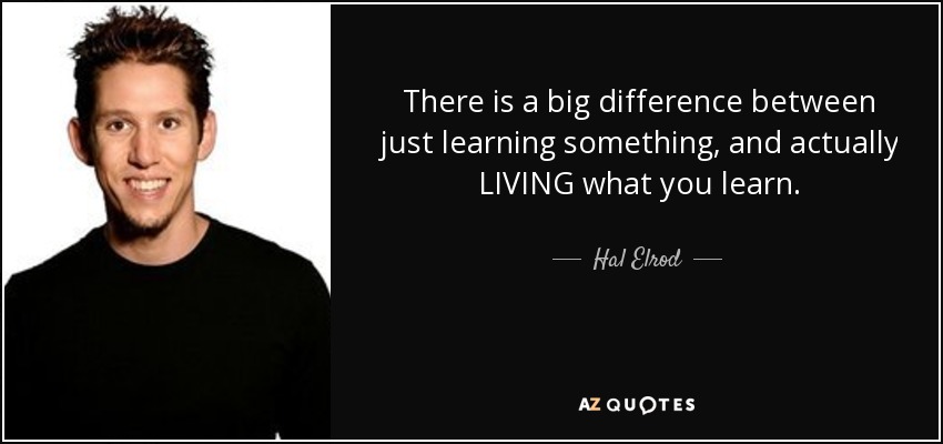 There is a big difference between just learning something, and actually LIVING what you learn. - Hal Elrod