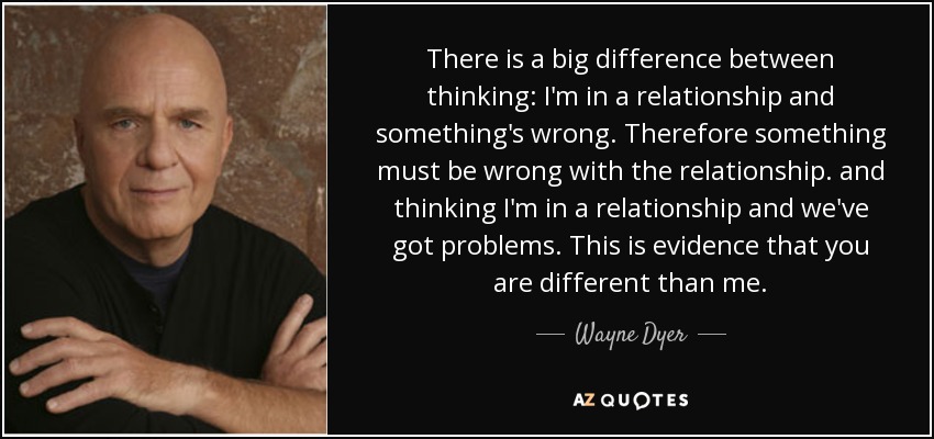 There is a big difference between thinking: I'm in a relationship and something's wrong. Therefore something must be wrong with the relationship. and thinking I'm in a relationship and we've got problems. This is evidence that you are different than me. - Wayne Dyer