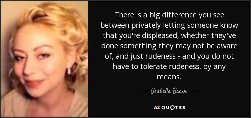 There is a big difference you see between privately letting someone know that you're displeased, whether they've done something they may not be aware of, and just rudeness - and you do not have to tolerate rudeness, by any means. - Ysabella Brave