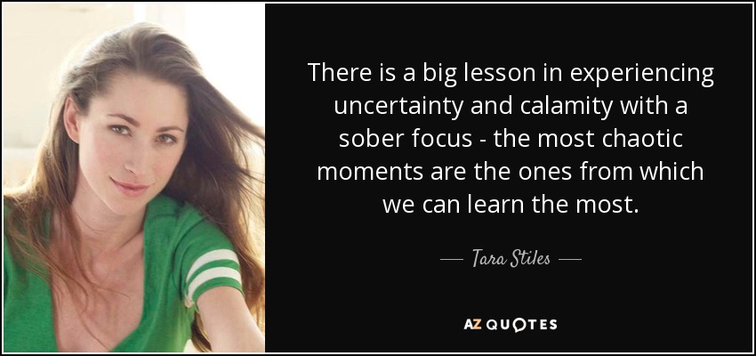 There is a big lesson in experiencing uncertainty and calamity with a sober focus - the most chaotic moments are the ones from which we can learn the most. - Tara Stiles