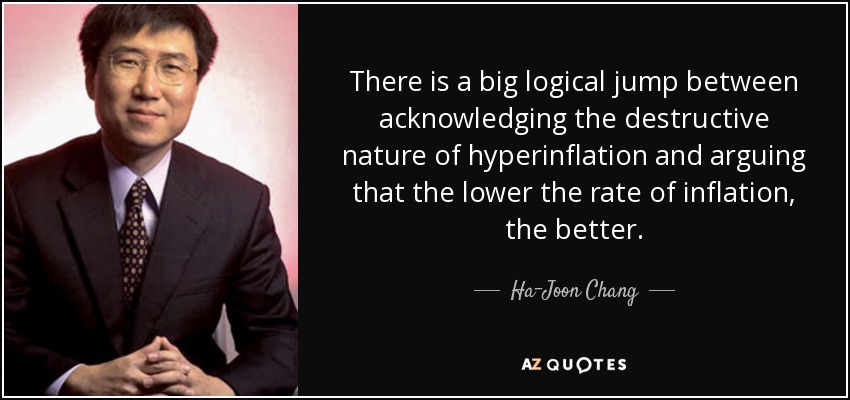 There is a big logical jump between acknowledging the destructive nature of hyperinflation and arguing that the lower the rate of inflation, the better. - Ha-Joon Chang