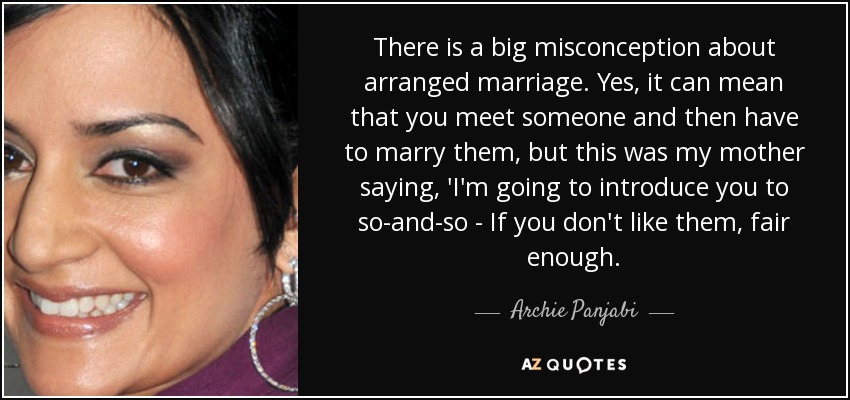There is a big misconception about arranged marriage. Yes, it can mean that you meet someone and then have to marry them, but this was my mother saying, 'I'm going to introduce you to so-and-so - If you don't like them, fair enough. - Archie Panjabi