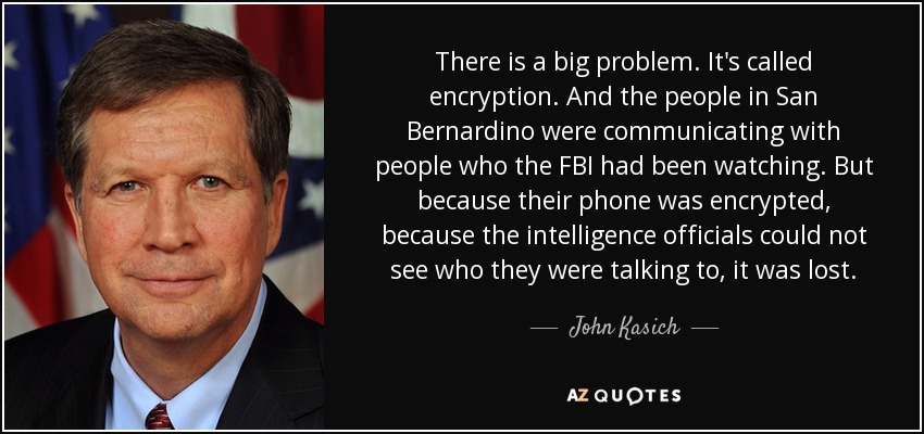 There is a big problem. It's called encryption. And the people in San Bernardino were communicating with people who the FBI had been watching. But because their phone was encrypted, because the intelligence officials could not see who they were talking to, it was lost. - John Kasich