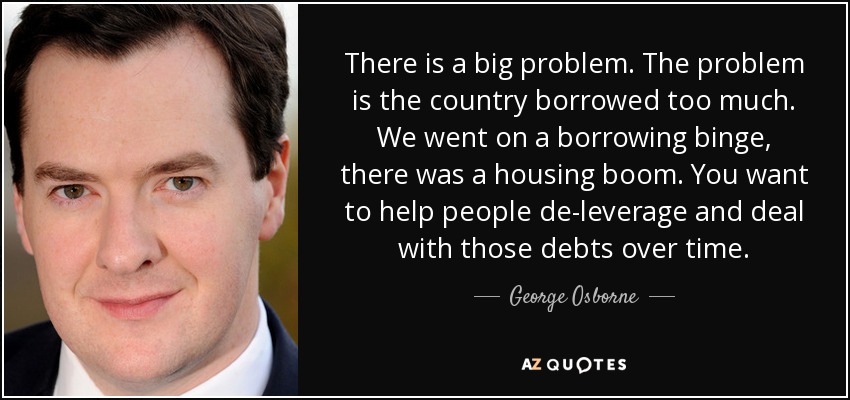 There is a big problem. The problem is the country borrowed too much. We went on a borrowing binge, there was a housing boom. You want to help people de-leverage and deal with those debts over time. - George Osborne
