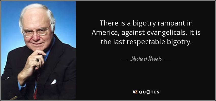 There is a bigotry rampant in America, against evangelicals. It is the last respectable bigotry. - Michael Novak