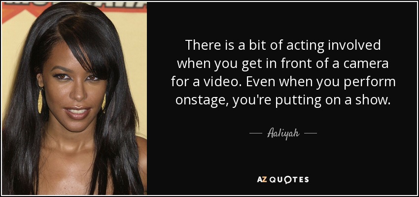 There is a bit of acting involved when you get in front of a camera for a video. Even when you perform onstage, you're putting on a show. - Aaliyah