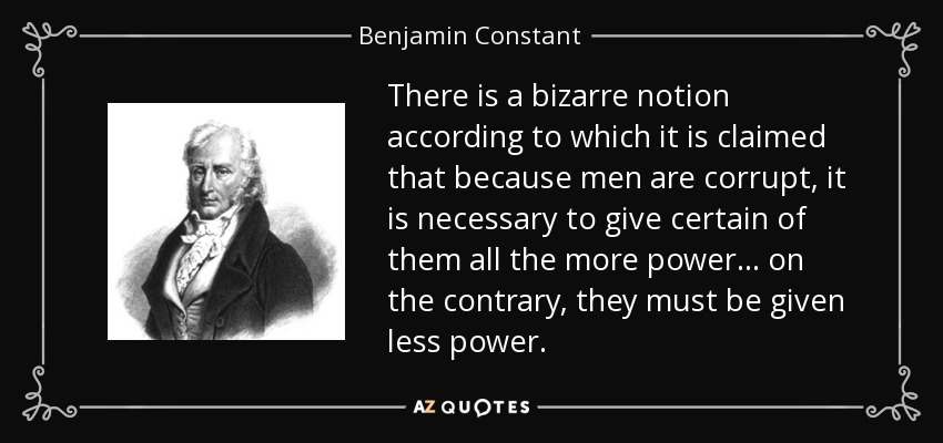There is a bizarre notion according to which it is claimed that because men are corrupt, it is necessary to give certain of them all the more power... on the contrary, they must be given less power. - Benjamin Constant