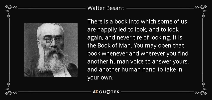 There is a book into which some of us are happily led to look, and to look again, and never tire of looking. It is the Book of Man. You may open that book whenever and wherever you find another human voice to answer yours, and another human hand to take in your own. - Walter Besant