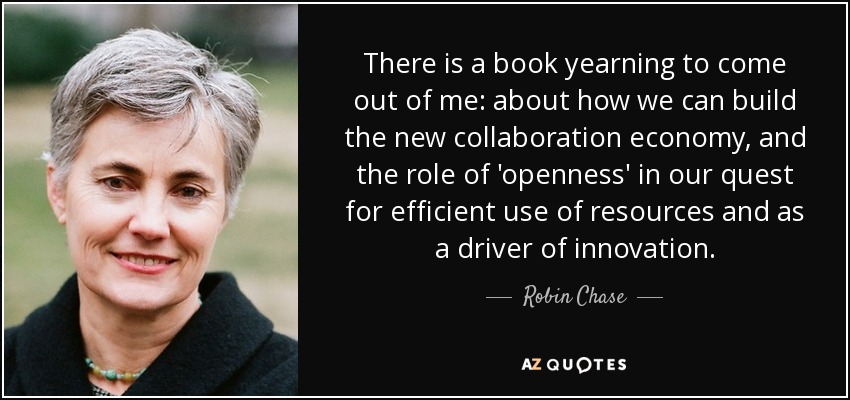 There is a book yearning to come out of me: about how we can build the new collaboration economy, and the role of 'openness' in our quest for efficient use of resources and as a driver of innovation. - Robin Chase