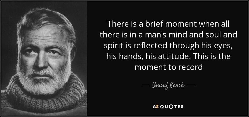 There is a brief moment when all there is in a man's mind and soul and spirit is reflected through his eyes, his hands, his attitude. This is the moment to record - Yousuf Karsh