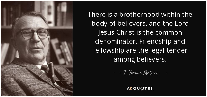 There is a brotherhood within the body of believers, and the Lord Jesus Christ is the common denominator. Friendship and fellowship are the legal tender among believers. - J. Vernon McGee