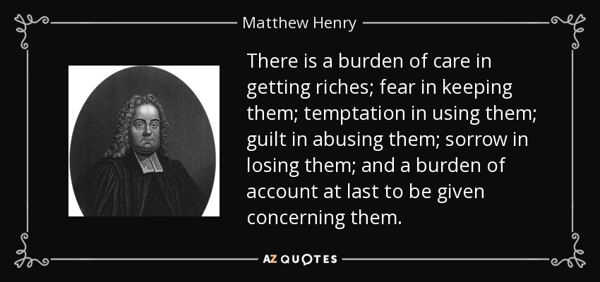 There is a burden of care in getting riches; fear in keeping them; temptation in using them; guilt in abusing them; sorrow in losing them; and a burden of account at last to be given concerning them. - Matthew Henry
