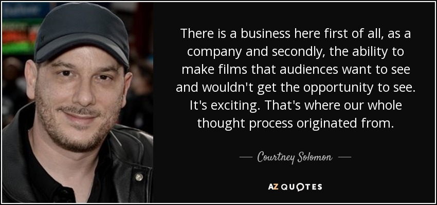 There is a business here first of all, as a company and secondly, the ability to make films that audiences want to see and wouldn't get the opportunity to see. It's exciting. That's where our whole thought process originated from. - Courtney Solomon