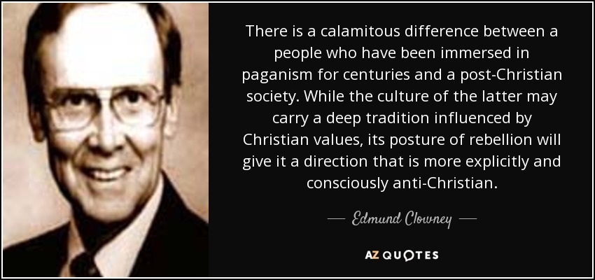 There is a calamitous difference between a people who have been immersed in paganism for centuries and a post-Christian society. While the culture of the latter may carry a deep tradition influenced by Christian values, its posture of rebellion will give it a direction that is more explicitly and consciously anti-Christian. - Edmund Clowney