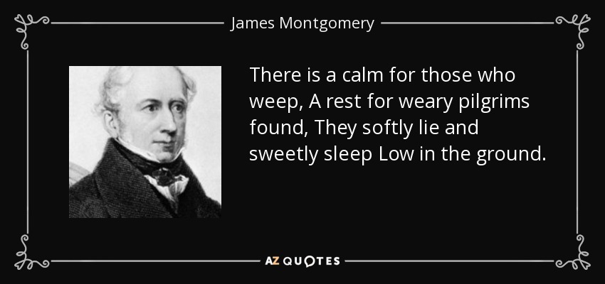 There is a calm for those who weep, A rest for weary pilgrims found, They softly lie and sweetly sleep Low in the ground. - James Montgomery