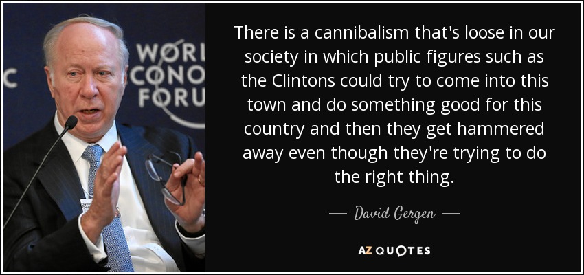 There is a cannibalism that's loose in our society in which public figures such as the Clintons could try to come into this town and do something good for this country and then they get hammered away even though they're trying to do the right thing. - David Gergen