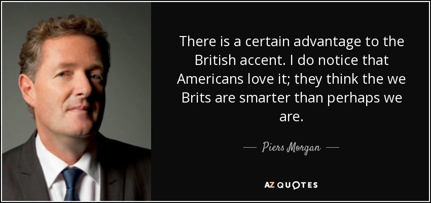 There is a certain advantage to the British accent. I do notice that Americans love it; they think the we Brits are smarter than perhaps we are. - Piers Morgan