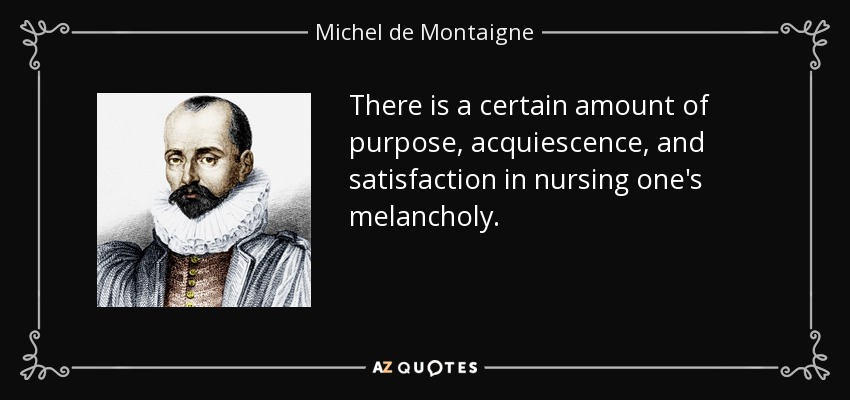 There is a certain amount of purpose, acquiescence, and satisfaction in nursing one's melancholy. - Michel de Montaigne