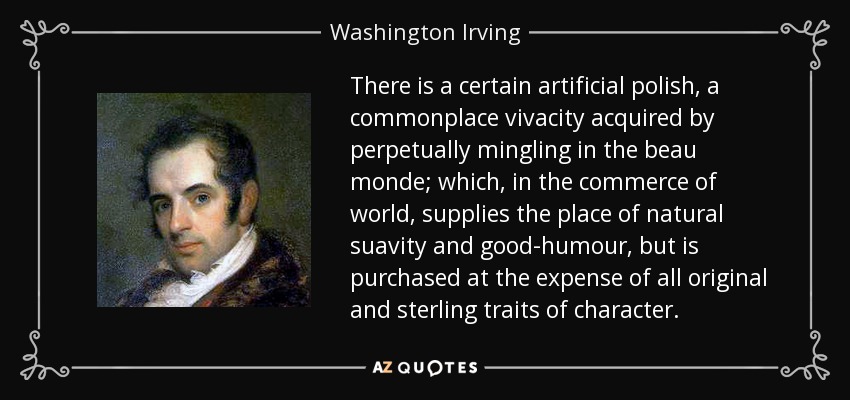 There is a certain artificial polish, a commonplace vivacity acquired by perpetually mingling in the beau monde; which, in the commerce of world, supplies the place of natural suavity and good-humour, but is purchased at the expense of all original and sterling traits of character. - Washington Irving