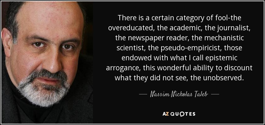 There is a certain category of fool-the overeducated, the academic, the journalist, the newspaper reader, the mechanistic scientist, the pseudo-empiricist, those endowed with what I call epistemic arrogance, this wonderful ability to discount what they did not see, the unobserved. - Nassim Nicholas Taleb