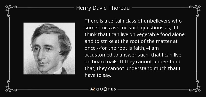 There is a certain class of unbelievers who sometimes ask me such questions as, if I think that I can live on vegetable food alone; and to strike at the root of the matter at once,--for the root is faith,--I am accustomed to answer such, that I can live on board nails. If they cannot understand that, they cannot understand much that I have to say. - Henry David Thoreau