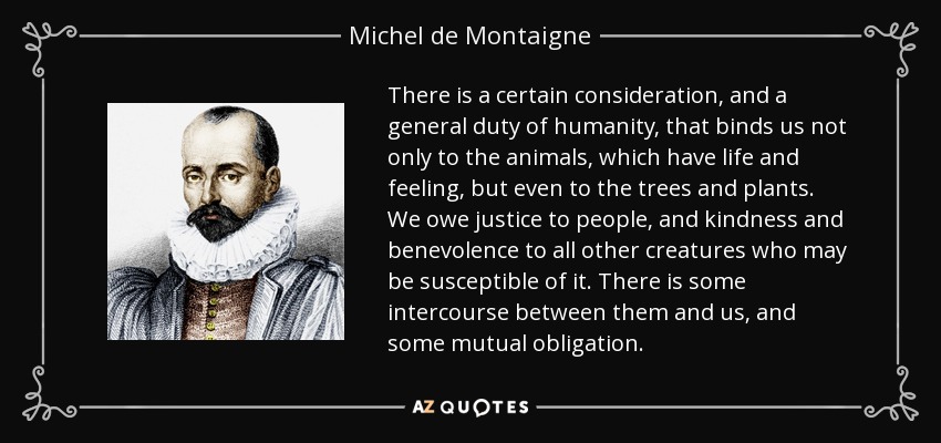 There is a certain consideration, and a general duty of humanity, that binds us not only to the animals, which have life and feeling, but even to the trees and plants. We owe justice to people, and kindness and benevolence to all other creatures who may be susceptible of it. There is some intercourse between them and us, and some mutual obligation. - Michel de Montaigne