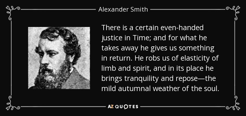 There is a certain even-handed justice in Time; and for what he takes away he gives us something in return. He robs us of elasticity of limb and spirit, and in its place he brings tranquility and repose—the mild autumnal weather of the soul. - Alexander Smith