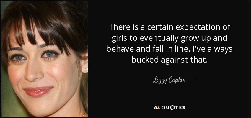 There is a certain expectation of girls to eventually grow up and behave and fall in line. I've always bucked against that. - Lizzy Caplan