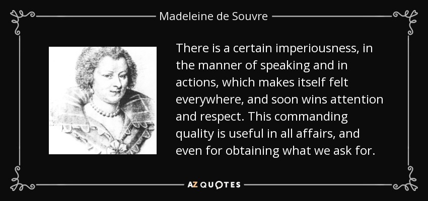 There is a certain imperiousness, in the manner of speaking and in actions, which makes itself felt everywhere, and soon wins attention and respect. This commanding quality is useful in all affairs, and even for obtaining what we ask for. - Madeleine de Souvre, marquise de Sable
