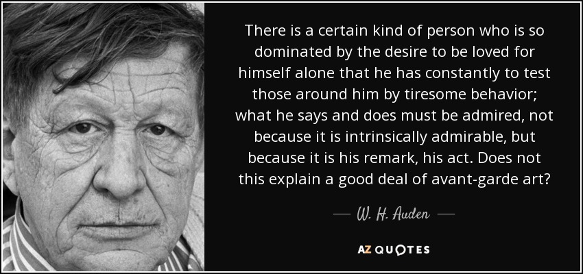 There is a certain kind of person who is so dominated by the desire to be loved for himself alone that he has constantly to test those around him by tiresome behavior; what he says and does must be admired, not because it is intrinsically admirable, but because it is his remark, his act. Does not this explain a good deal of avant-garde art? - W. H. Auden