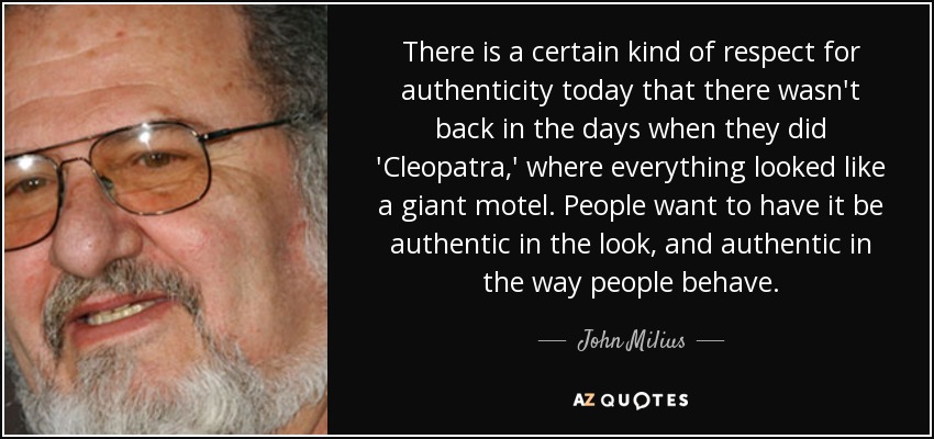 There is a certain kind of respect for authenticity today that there wasn't back in the days when they did 'Cleopatra,' where everything looked like a giant motel. People want to have it be authentic in the look, and authentic in the way people behave. - John Milius