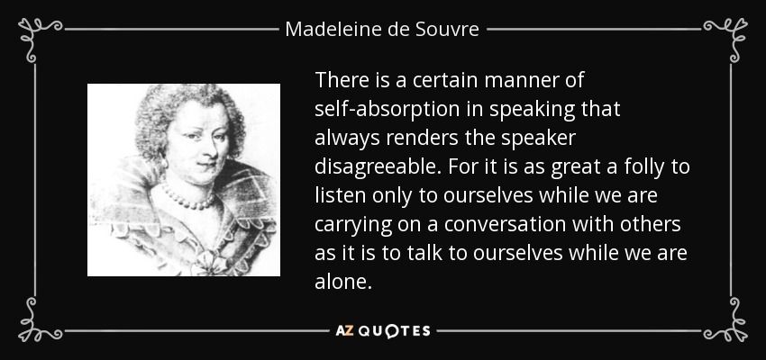 There is a certain manner of self-absorption in speaking that always renders the speaker disagreeable. For it is as great a folly to listen only to ourselves while we are carrying on a conversation with others as it is to talk to ourselves while we are alone. - Madeleine de Souvre, marquise de Sable